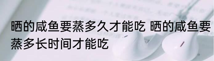 晒的咸鱼要蒸多久才能吃 晒的咸鱼要蒸多长时间才能吃