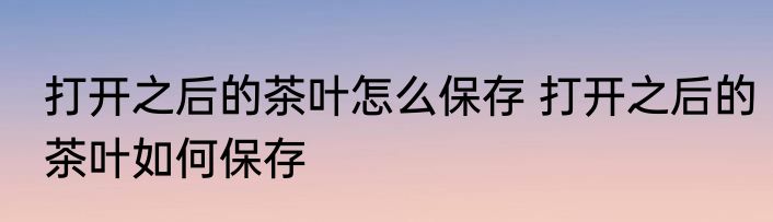 打开之后的茶叶怎么保存 打开之后的茶叶如何保存