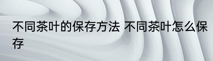 不同茶叶的保存方法 不同茶叶怎么保存