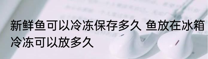 新鲜鱼可以冷冻保存多久 鱼放在冰箱冷冻可以放多久