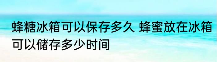 蜂糖冰箱可以保存多久 蜂蜜放在冰箱可以储存多少时间