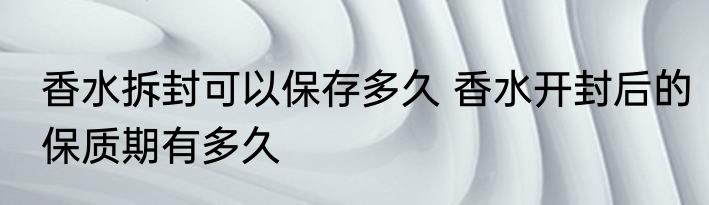 香水拆封可以保存多久 香水开封后的保质期有多久