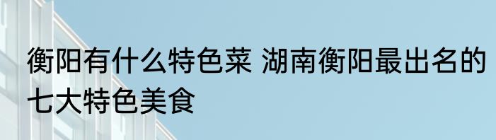 衡阳有什么特色菜 湖南衡阳最出名的七大特色美食