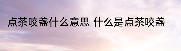 点茶咬盏什么意思 什么是点茶咬盏