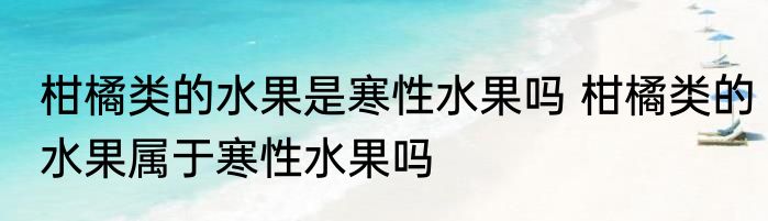 柑橘类的水果是寒性水果吗 柑橘类的水果属于寒性水果吗