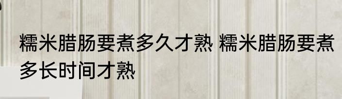 糯米腊肠要煮多久才熟 糯米腊肠要煮多长时间才熟