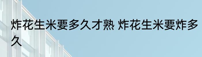 炸花生米要多久才熟 炸花生米要炸多久