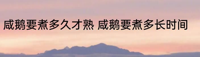 咸鹅要煮多久才熟 咸鹅要煮多长时间