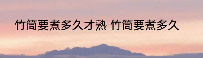 竹筒要煮多久才熟 竹筒要煮多久