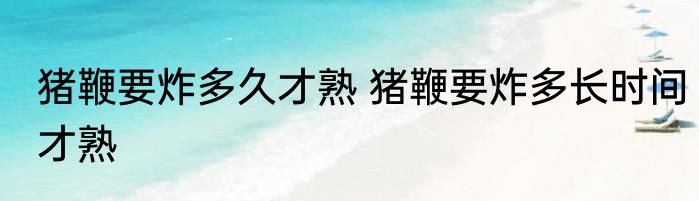 猪鞭要炸多久才熟 猪鞭要炸多长时间才熟