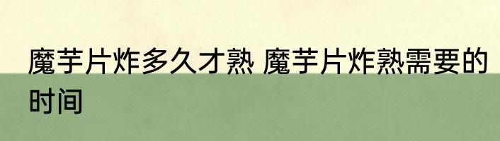 魔芋片炸多久才熟 魔芋片炸熟需要的时间