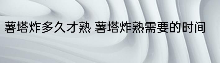 薯塔炸多久才熟 薯塔炸熟需要的时间