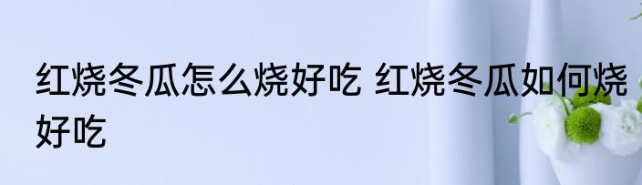红烧冬瓜怎么烧好吃 红烧冬瓜如何烧好吃