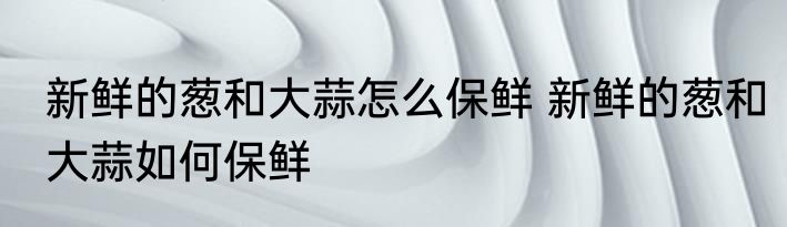 新鲜的葱和大蒜怎么保鲜 新鲜的葱和大蒜如何保鲜