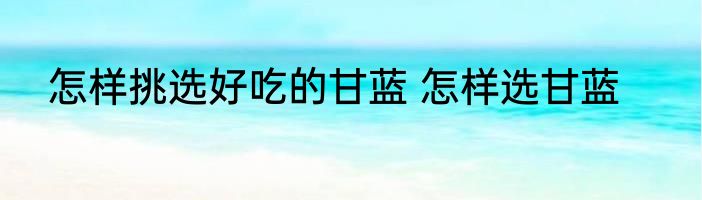 怎样挑选好吃的甘蓝 怎样选甘蓝