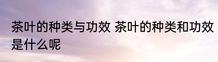 茶叶的种类与功效 茶叶的种类和功效是什么呢