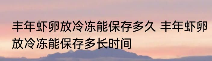 丰年虾卵放冷冻能保存多久 丰年虾卵放冷冻能保存多长时间