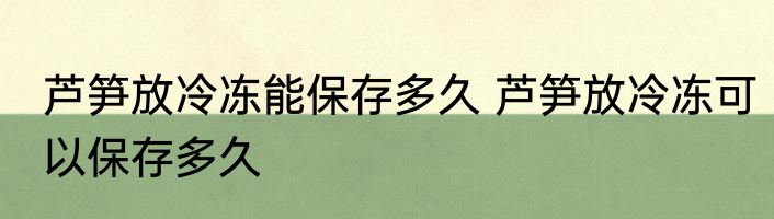 芦笋放冷冻能保存多久 芦笋放冷冻可以保存多久