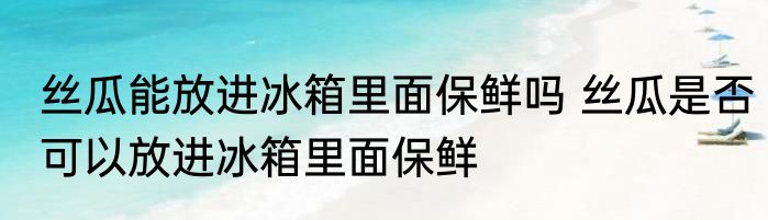 丝瓜能放进冰箱里面保鲜吗 丝瓜是否可以放进冰箱里面保鲜