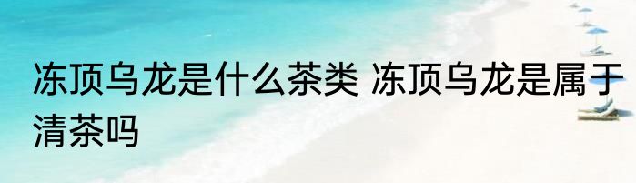 冻顶乌龙是什么茶类 冻顶乌龙是属于清茶吗