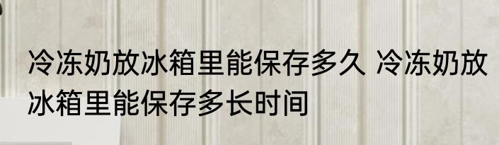 冷冻奶放冰箱里能保存多久 冷冻奶放冰箱里能保存多长时间