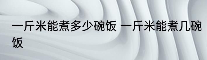 一斤米能煮多少碗饭 一斤米能煮几碗饭