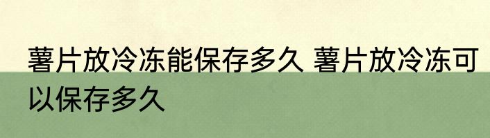 薯片放冷冻能保存多久 薯片放冷冻可以保存多久