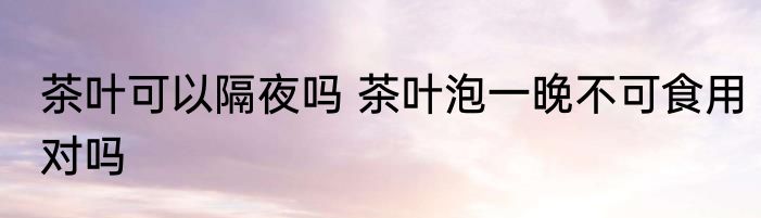茶叶可以隔夜吗 茶叶泡一晚不可食用对吗