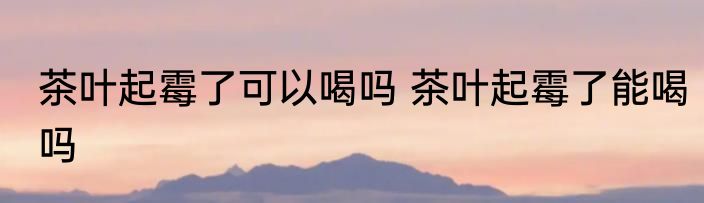 茶叶起霉了可以喝吗 茶叶起霉了能喝吗