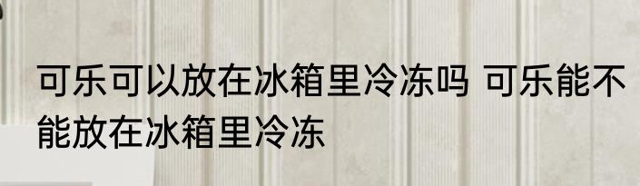 可乐可以放在冰箱里冷冻吗 可乐能不能放在冰箱里冷冻