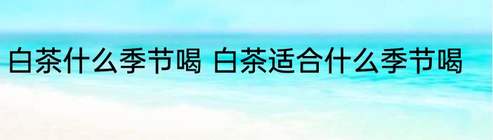 白茶什么季节喝 白茶适合什么季节喝