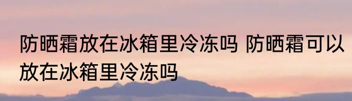 防晒霜放在冰箱里冷冻吗 防晒霜可以放在冰箱里冷冻吗
