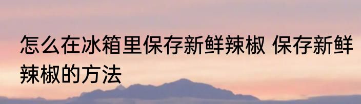 怎么在冰箱里保存新鲜辣椒 保存新鲜辣椒的方法