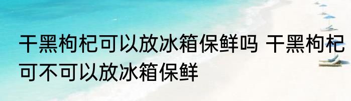 干黑枸杞可以放冰箱保鲜吗 干黑枸杞可不可以放冰箱保鲜