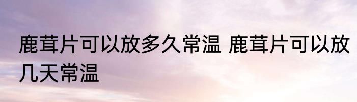 鹿茸片可以放多久常温 鹿茸片可以放几天常温