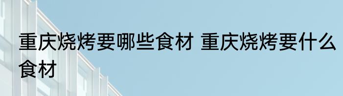 重庆烧烤要哪些食材 重庆烧烤要什么食材