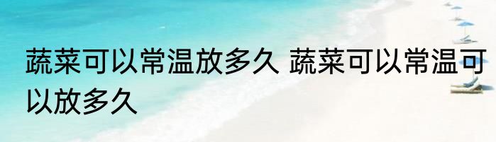 蔬菜可以常温放多久 蔬菜可以常温可以放多久