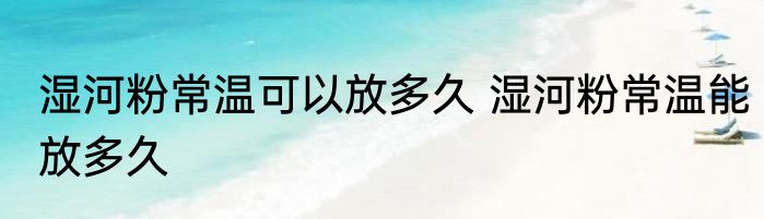 湿河粉常温可以放多久 湿河粉常温能放多久
