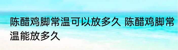陈醋鸡脚常温可以放多久 陈醋鸡脚常温能放多久