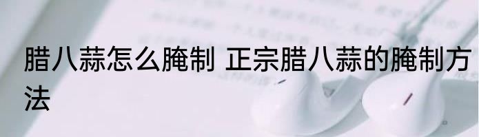 腊八蒜怎么腌制 正宗腊八蒜的腌制方法