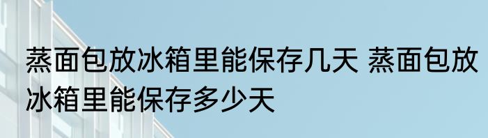 蒸面包放冰箱里能保存几天 蒸面包放冰箱里能保存多少天