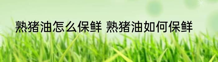 熟猪油怎么保鲜 熟猪油如何保鲜