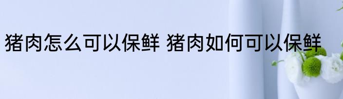 猪肉怎么可以保鲜 猪肉如何可以保鲜