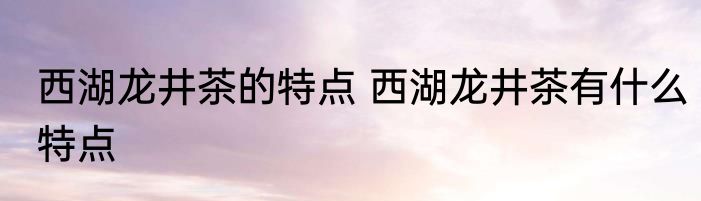 西湖龙井茶的特点 西湖龙井茶有什么特点