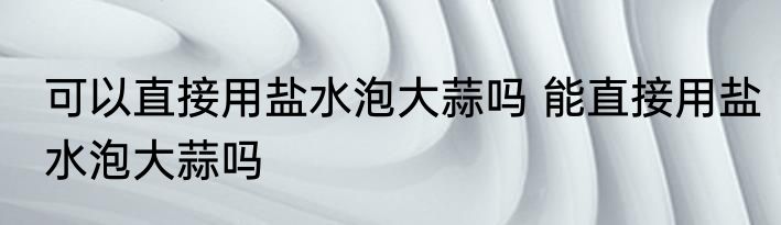 可以直接用盐水泡大蒜吗 能直接用盐水泡大蒜吗