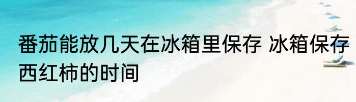 番茄能放几天在冰箱里保存 冰箱保存西红柿的时间