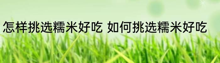 怎样挑选糯米好吃 如何挑选糯米好吃