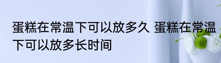 蛋糕在常温下可以放多久 蛋糕在常温下可以放多长时间