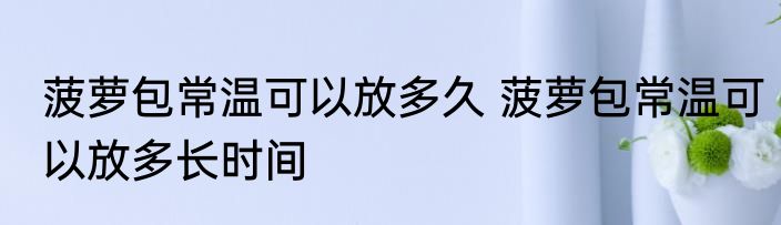 菠萝包常温可以放多久 菠萝包常温可以放多长时间