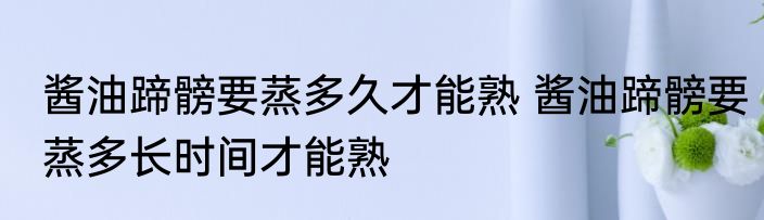 酱油蹄髈要蒸多久才能熟 酱油蹄髈要蒸多长时间才能熟